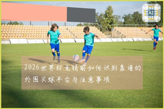 2026世界杯竞猜前如何识别靠谱的外围买球平台与注意事项