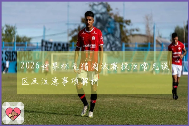 2026世界杯竞猜淘汰赛投注常见误区及注意事项解析