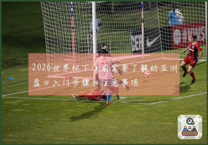 2026世界杯下注前需要了解的亚洲盘口入门步骤和注意事项