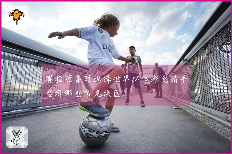 赛程密集时选择世界杯体彩竞猜平台有哪些常见误区？