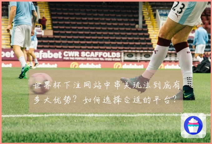 世界杯下注网站中串关玩法到底有多大优势？如何选择合适的平台？