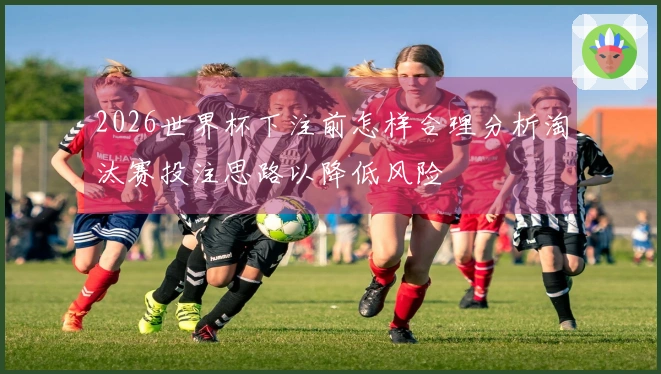 2026世界杯下注前怎样合理分析淘汰赛投注思路以降低风险
